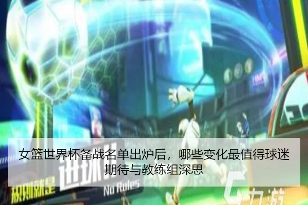 女篮世界杯备战名单出炉后，哪些变化最值得球迷期待与教练组深思