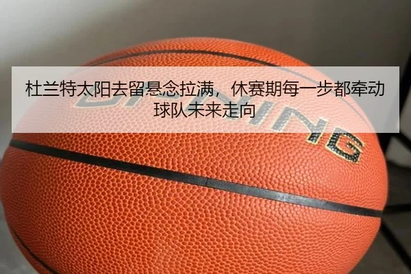 杜兰特太阳去留悬念拉满，休赛期每一步都牵动球队未来走向
